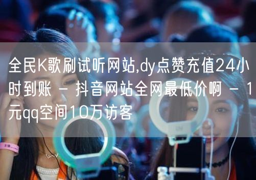 全民K歌刷试听网站,dy点赞充值24小时到账 - 抖音网站全网最低价啊 - 1元