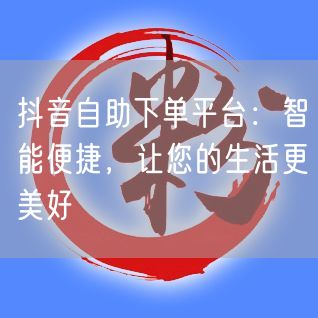 抖音自助下单平台：智能便捷，让您的生活更美好