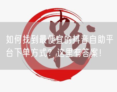如何找到最便宜的抖音自助平台下单方式？这里有答案！