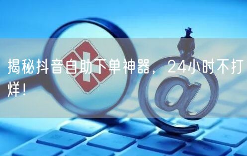 揭秘抖音自助下单神器，24小时不打烊！
