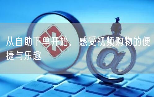 从自助下单开始，感受视频购物的便捷与乐趣