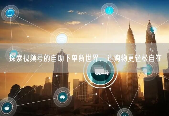 探索视频号的自助下单新世界，让购物更轻松自在