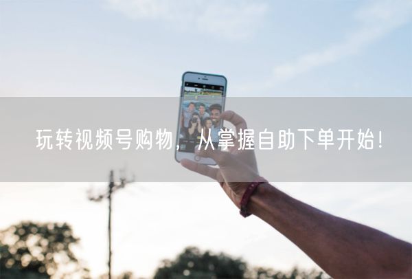 玩转视频号购物，从掌握自助下单开始！