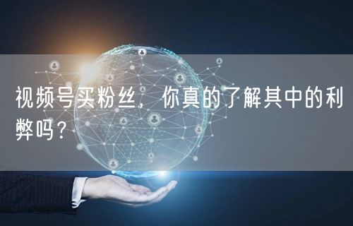 视频号买粉丝，你真的了解其中的利弊吗？