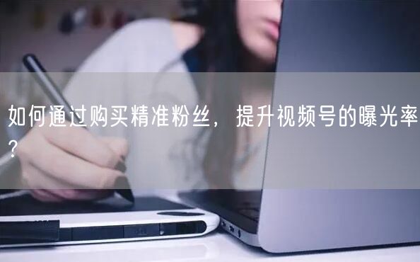 如何通过购买精准粉丝，提升视频号的曝光率？