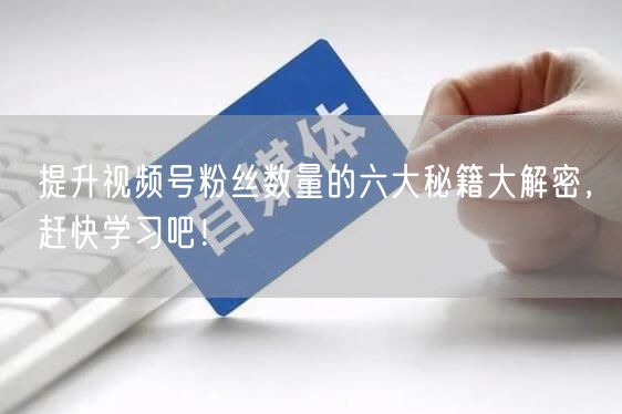 提升视频号粉丝数量的六大秘籍大解密，赶快学习吧！