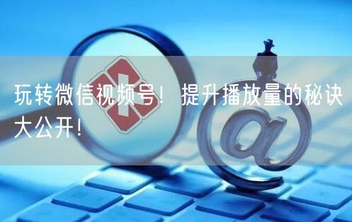 玩转微信视频号！提升播放量的秘诀大公开！