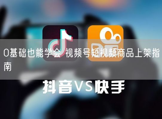 0基础也能学会 视频号短视频商品上架指南