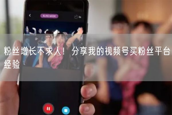 粉丝增长不求人！分享我的视频号买粉丝平台经验