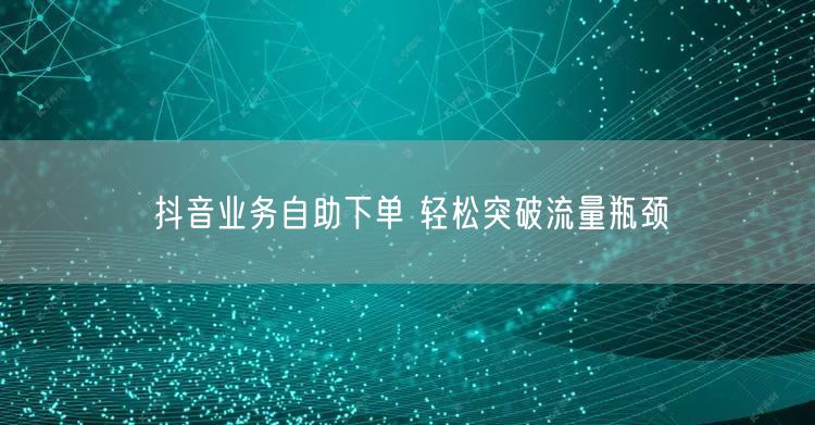 抖音业务自助下单 轻松突破流量瓶颈
